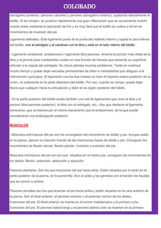 astragalino posterior, peroneo calcáneo y peroneo astragalino anterior), sujetando lateralmente el
tobillo. Si se rompen, se produce rápidamente una gran inflamación que es conveniente revertir
cuanto antes mediante la aplicación de frío y es muy fácil que el tobillo se vuelva a torcer en
movimientos de inversión del pie.
Ligamento deltoideo. Este ligamento parte de la punta del maléolo interno y sujeta la cara interna
del tobillo, une al astrágalo y al calcáneo con la tibia y está en el lado interno del tobillo.
- Ligamento sindesmal, sindesmosis o ligamento tibio-peroneo. Amarra la porción más distal de la
tibia y el peroné para mantenerlos unidos en esa función de bóveda que presenta su superficie
articular a la cúpula del astrágalo. Su rotura plantea muchos problemas. Tarda en cicatrizar
mucho tiempo y puede dejar secuelas permanentes de dolor e inestabilidad que obliguen a la
intervención quirúrgica. El ligamento une los dos huesos en todo el trayecto antero-posterior de su
unión, no solamente en la parte delantera del tobillo. Por eso, cuando se rompe, puede dejar
flecos que cuelguen hacia la articulación y dolor en la región posterior del tobillo.
- En la parte posterior del tobillo existe también una red de ligamentos que unen la tibia y el
peroné (tibio-peroneo posterior), la tibia con el astrágalo, etc...Hay que destacar el ligamento
transverso, que se lesiona por el mismo mecanismo que la sindesmosis, de la que puede
considerarse una prolongación posterior.
MUSCULOS
- Músculos extrínsecos del pie son los encargados del movimiento de tobillo y pie. Aunque están
en la pierna, ejercen su tracción tirando de las inserciones óseas de tobillo y pie. Consiguen los
movimientos de flexión dorsal, flexión plantar, inversión y eversión del pie.
Músculos intrínsecos del pie son los que, situados en el mismo pie, consiguen los movimientos de
los dedos: flexión, extensión, abducción y aducción.
Flexores plantares. Son los que traccionan del pie hacia atrás. Están situados por lo tanto en la
parte posterior de la pierna, en la pantorrilla. Son el sóleo y los gemelos con el tendón de Aquiles,
que es común a ambos.
Flexores dorsales son los que levantan el pie hacia arriba y están situados en la cara anterior de
la pierna. Son el tibial anterior, el peroneo anterior y el extensor común de los dedos.
Inversores del pie. El tibial anterior se inserta en el primer metatarsiano y la primera cuña.
Eversores del pie. El peroneo lateral largo y el peroneo lateral corto se insertan en la primera
 
