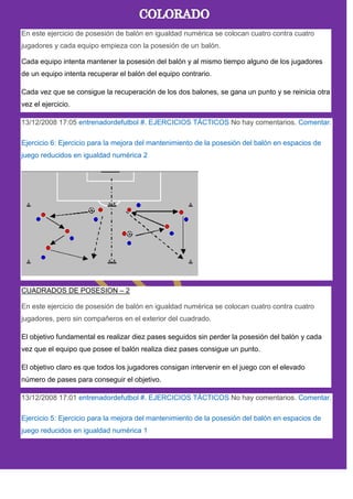 En este ejercicio de posesión de balón en igualdad numérica se colocan cuatro contra cuatro
jugadores y cada equipo empieza con la posesión de un balón.
Cada equipo intenta mantener la posesión del balón y al mismo tiempo alguno de los jugadores
de un equipo intenta recuperar el balón del equipo contrario.
Cada vez que se consigue la recuperación de los dos balones, se gana un punto y se reinicia otra
vez el ejercicio.
13/12/2008 17:05 entrenadordefutbol #. EJERCICIOS TÁCTICOS No hay comentarios. Comentar.
Ejercicio 6: Ejercicio para la mejora del mantenimiento de la posesión del balón en espacios de
juego reducidos en igualdad numérica 2
CUADRADOS DE POSESION – 2
En este ejercicio de posesión de balón en igualdad numérica se colocan cuatro contra cuatro
jugadores, pero sin compañeros en el exterior del cuadrado.
El objetivo fundamental es realizar diez pases seguidos sin perder la posesión del balón y cada
vez que el equipo que posee el balón realiza diez pases consigue un punto.
El objetivo claro es que todos los jugadores consigan intervenir en el juego con el elevado
número de pases para conseguir el objetivo.
13/12/2008 17:01 entrenadordefutbol #. EJERCICIOS TÁCTICOS No hay comentarios. Comentar.
Ejercicio 5: Ejercicio para la mejora del mantenimiento de la posesión del balón en espacios de
juego reducidos en igualdad numérica 1
 