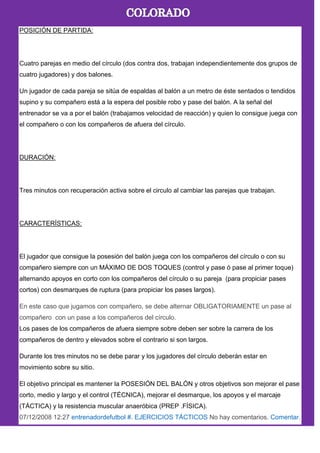 POSICIÓN DE PARTIDA:
Cuatro parejas en medio del círculo (dos contra dos, trabajan independientemente dos grupos de
cuatro jugadores) y dos balones.
Un jugador de cada pareja se sitúa de espaldas al balón a un metro de éste sentados o tendidos
supino y su compañero está a la espera del posible robo y pase del balón. A la señal del
entrenador se va a por el balón (trabajamos velocidad de reacción) y quien lo consigue juega con
el compañero o con los compañeros de afuera del círculo.
DURACIÓN:
Tres minutos con recuperación activa sobre el circulo al cambiar las parejas que trabajan.
CARACTERÍSTICAS:
El jugador que consigue la posesión del balón juega con los compañeros del círculo o con su
compañero siempre con un MÁXIMO DE DOS TOQUES (control y pase ó pase al primer toque)
alternando apoyos en corto con los compañeros del círculo o su pareja (para propiciar pases
cortos) con desmarques de ruptura (para propiciar los pases largos).
En este caso que jugamos con compañero, se debe alternar OBLIGATORIAMENTE un pase al
compañero con un pase a los compañeros del círculo.
Los pases de los compañeros de afuera siempre sobre deben ser sobre la carrera de los
compañeros de dentro y elevados sobre el contrario si son largos.
Durante los tres minutos no se debe parar y los jugadores del círculo deberán estar en
movimiento sobre su sitio.
El objetivo principal es mantener la POSESIÓN DEL BALÓN y otros objetivos son mejorar el pase
corto, medio y largo y el control (TÉCNICA), mejorar el desmarque, los apoyos y el marcaje
(TÁCTICA) y la resistencia muscular anaeróbica (PREP .FÍSICA).
07/12/2008 12:27 entrenadordefutbol #. EJERCICIOS TÁCTICOS No hay comentarios. Comentar.
 