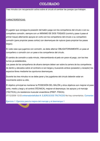 Tres minutos con recuperación activa sobre el circulo al cambiar las parejas que trabajan.
CARACTERÍSTICAS:
El jugador que consigue la posesión del balón juega con los compañeros del círculo o con su
compàñero comodín, siempre con un MÁXIMO DE DOS TOQUES (control y pase ó pase al
primer toque) alternando apoyos en corto con los compañeros del círculo o su compañero
comodín (para propiciar pases cortos) con desmarques de ruptura (para propiciar los pases
largos).
En este caso que jugamos con comodín, se debe alternar OBLIGATORIAMENTE un pase al
compañero o comodín con un pase a los compañeros del círculo.
El cambio de comodin a cada minuto, intercambiando el peto sin parar el juego, con los tres
turnos ya establecidos.
Los pases de los compañeros de afuera siempre deben ser sobre la carrera de los compañeros
de dentro y elevados sobre el contrario si son largos y buscando ambos (poseedor y receptor) los
espacios libres mediante los oportunos desmarques.
Durante los tres minutos no se debe parar y los jugadores del círculo deberán estar en
movimiento sobre su sitio.
El objetivo principal es mantener la POSESIÓN DEL BALÓN y otros objetivos son mejorar el pase
corto, medio y largo y el control (TÉCNICA), mejorar el desmarque, los apoyos y el marcaje
(TÁCTICA) y la resistencia muscular anaeróbica (PREP .FÍSICA).
07/12/2008 12:03 entrenadordefutbol #. EJERCICIOS TÁCTICOS No hay comentarios. Comentar.
Ejercicio 1: Ejercicio para la mejora del marcaje y el desmarque 1
 
