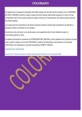 El jugador que consigue la posesión del balón juega con los del círculo siempre con un MÁXIMO
DE DOS TOQUES (control y pase ó pase al primer toque) alternando apoyos en corto con los
compañeros del círculo (para propiciar pases cortos) con desmarques de ruptura (para propiciar
los pases largos).
Los pases de los compañeros de afuera siempre sobre la carrera del compañero de adentro y
elevados sobre el contrario si son largos.
Durante los tres minutos no se debe parar y los jugadores del círculo deberán estar en
movimiento sobre su sitio.
El objetivo principal es mantener la POSESIÓN DEL BALÓN y otros objetivos son mejorar el pase
corto, medio y largo y el control (TÉCNICA), mejorar el desmarque, los apoyos y el marcaje
(TÁCTICA) y la resistencia muscular anaeróbica (PREP .FÍSICA).
EJERCICIOS TÉCNICOS.
Ejercicio 22: Ejercicio para la mejora del pase (8): Rondo con zona prohibida.
 