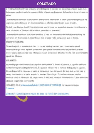El rectángulo del centro es una zona prohibida para el pase de los atacantes a ras de suelo. Los
defensores pueden invadir la zona prohibida, al igual que los pases de los atacantes si el pase es
aéreo.
Los defensores cambian sus funciones siempre que intercepten el balón y lo mantengan (que no
se pierda), convirtiéndose en defensores los dos últimos atacantes en tocar el balón.
También cambian de función los defensores, siempre que los atacantes pasen o controlen mal el
balón o invadan la zona prohibida con un pase que no sea aéreo.
Los defensores cambian su función ambos a la vez, sin importar quien intercepte el balón y se
convierten en defensores el atacante que falló el pase y otro compañero que él decida.
CARACTERÍSTICAS
Para este ejercicio se necesitan diez conos por rondo y balones y es conveniente que el
entrenador tenga cerca algunos para darlos y no perder tiempo cuando se pierdan fuera del
rondo. Es una actividad de baja intensidad. Es un ejercicio de dificultad media y es recomendable
a partir de 13 años.
VARIANTES
Se puede jugar realizando todos los pases siempre con la misma superficie, o jugando siempre
con la misma pierna obligatoriamente. Se pueden limitar o no el número de toques por jugador.
Se puede permitir o no pasar el balón al compañero más cercano o del lado que se nos hizo el
pase y devolver o no el balón a quien lo pasó en último lugar. Todas las variantes pueden
modificar tanto la intensidad del juego, como la dificultad y la edad recomendada. Cada técnico lo
adaptará según crea conveniente.
11/06/2011 21:42 entrenadordefutbol #. EJERCICIOS TÉCNICOS No hay comentarios.
Comentar.
Ejercicio 21: Ejercicio para la mejora del pase (7): Rondo con apoyo dentro.
 