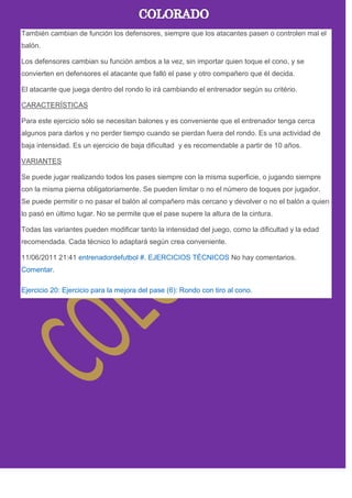 También cambian de función los defensores, siempre que los atacantes pasen o controlen mal el
balón.
Los defensores cambian su función ambos a la vez, sin importar quien toque el cono, y se
convierten en defensores el atacante que falló el pase y otro compañero que él decida.
El atacante que juega dentro del rondo lo irá cambiando el entrenador según su critério.
CARACTERÍSTICAS
Para este ejercicio sólo se necesitan balones y es conveniente que el entrenador tenga cerca
algunos para darlos y no perder tiempo cuando se pierdan fuera del rondo. Es una actividad de
baja intensidad. Es un ejercicio de baja dificultad y es recomendable a partir de 10 años.
VARIANTES
Se puede jugar realizando todos los pases siempre con la misma superficie, o jugando siempre
con la misma pierna obligatoriamente. Se pueden limitar o no el número de toques por jugador.
Se puede permitir o no pasar el balón al compañero más cercano y devolver o no el balón a quien
lo pasó en último lugar. No se permite que el pase supere la altura de la cintura.
Todas las variantes pueden modificar tanto la intensidad del juego, como la dificultad y la edad
recomendada. Cada técnico lo adaptará según crea conveniente.
11/06/2011 21:41 entrenadordefutbol #. EJERCICIOS TÉCNICOS No hay comentarios.
Comentar.
Ejercicio 20: Ejercicio para la mejora del pase (6): Rondo con tiro al cono.
 