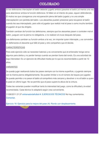 Si los defensores interceptan el balón deberán jugarlo ambos (pasarse el balón) al menos una vez
para abandonar ambos la función defensiva. Si fallan en el intento de pase, siguen defendiendo.
El motivo es que consigamos una recuperación plena del balón jugado y no una simple
interceptación con perdida del balón. Los atacantes pueden presionar para recuperar el balón
cuando les sea interceptado, pero sólo el jugador que realizó mal el pase o como mucho también
el jugador al que iba dirigido.
También cambian de función los defensores, siempre que los atacantes pasen o controlen mal el
balón, jueguen con la pierna no obligatoria, o no realicen el cruce después del pase.
Los defensores cambian su función ambos a la vez, sin importar quien intercepte, y se convierten
en defensores el atacante que falló el pase y otro compañero que él decida.
CARACTERÍSTICAS
Para este ejercicio sólo se necesitan balones y es conveniente que el entrenador tenga cerca
algunos para darlos y no perder tiempo cuando se pierdan fuera del rondo. Es una actividad de
baja intensidad. Es un ejercicio de dificultad media por lo que es recomendable a partir de 12
años.
VARIANTES
Se puede jugar realizando todos los pases siempre con la misma superficie, o jugando siempre
con la misma pierna obligatoriamente. Se pueden limitar o no el número de toques por jugador.
Se puede permite o no pasar el balón al compañero más cercano y devolver o no el balón a quien
lo pasó en último lugar. No se permite que el pase supere la altura de la cintura.
Todas las variantes pueden modificar tanto la intensidad del juego, como la dificultad y la edad
recomendada. Cada técnico lo adaptará según crea conveniente.
11/06/2011 21:37 entrenadordefutbol #. EJERCICIOS TÉCNICOS No hay comentarios.
Comentar.
Ejercicio 18: Ejercicio para la mejora del pase (4): Rondo con desplazamiento.
 