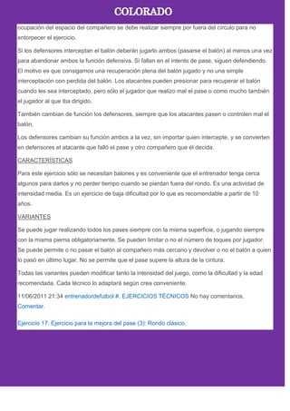 ocupación del espacio del compañero se debe realizar siempre por fuera del círculo para no
entorpecer el ejercicio.
Si los defensores interceptan el balón deberán jugarlo ambos (pasarse el balón) al menos una vez
para abandonar ambos la función defensiva. Si fallan en el intento de pase, siguen defendiendo.
El motivo es que consigamos una recuperación plena del balón jugado y no una simple
interceptación con perdida del balón. Los atacantes pueden presionar para recuperar el balón
cuando les sea interceptado, pero sólo el jugador que realizo mal el pase o como mucho también
el jugador al que iba dirigido.
También cambian de función los defensores, siempre que los atacantes pasen o controlen mal el
balón.
Los defensores cambian su función ambos a la vez, sin importar quien intercepte, y se convierten
en defensores el atacante que falló el pase y otro compañero que él decida.
CARACTERÍSTICAS
Para este ejercicio sólo se necesitan balones y es conveniente que el entrenador tenga cerca
algunos para darlos y no perder tiempo cuando se pierdan fuera del rondo. Es una actividad de
intensidad media. Es un ejercicio de baja dificultad por lo que es recomendable a partir de 10
años.
VARIANTES
Se puede jugar realizando todos los pases siempre con la misma superficie, o jugando siempre
con la misma pierna obligatoriamente. Se pueden limitar o no el número de toques por jugador.
Se puede permite o no pasar el balón al compañero más cercano y devolver o no el balón a quien
lo pasó en último lugar. No se permite que el pase supere la altura de la cintura.
Todas las variantes pueden modificar tanto la intensidad del juego, como la dificultad y la edad
recomendada. Cada técnico lo adaptará según crea conveniente.
11/06/2011 21:34 entrenadordefutbol #. EJERCICIOS TÉCNICOS No hay comentarios.
Comentar.
Ejercicio 17: Ejercicio para la mejora del pase (3): Rondo clásico.
 