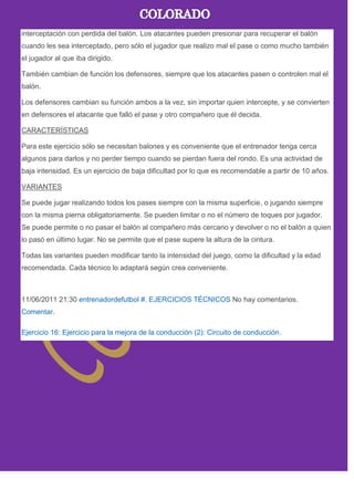 interceptación con perdida del balón. Los atacantes pueden presionar para recuperar el balón
cuando les sea interceptado, pero sólo el jugador que realizo mal el pase o como mucho también
el jugador al que iba dirigido.
También cambian de función los defensores, siempre que los atacantes pasen o controlen mal el
balón.
Los defensores cambian su función ambos a la vez, sin importar quien intercepte, y se convierten
en defensores el atacante que falló el pase y otro compañero que él decida.
CARACTERÍSTICAS
Para este ejercicio sólo se necesitan balones y es conveniente que el entrenador tenga cerca
algunos para darlos y no perder tiempo cuando se pierdan fuera del rondo. Es una actividad de
baja intensidad. Es un ejercicio de baja dificultad por lo que es recomendable a partir de 10 años.
VARIANTES
Se puede jugar realizando todos los pases siempre con la misma superficie, o jugando siempre
con la misma pierna obligatoriamente. Se pueden limitar o no el número de toques por jugador.
Se puede permite o no pasar el balón al compañero más cercano y devolver o no el balón a quien
lo pasó en último lugar. No se permite que el pase supere la altura de la cintura.
Todas las variantes pueden modificar tanto la intensidad del juego, como la dificultad y la edad
recomendada. Cada técnico lo adaptará según crea conveniente.
11/06/2011 21:30 entrenadordefutbol #. EJERCICIOS TÉCNICOS No hay comentarios.
Comentar.
Ejercicio 16: Ejercicio para la mejora de la conducción (2): Circuito de conducción.
 