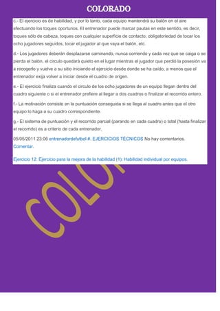 c.- El ejercicio es de habilidad, y por lo tanto, cada equipo mantendrá su balón en el aire
efectuando los toques oportunos. El entrenador puede marcar pautas en este sentido, es decir,
toques sólo de cabeza, toques con cualquier superficie de contacto, obligatoriedad de tocar los
ocho jugadores seguidos, tocar el jugador al que vaya el balón, etc.
d.- Los jugadores deberán desplazarse caminando, nunca corriendo y cada vez que se caiga o se
pierda el balón, el circulo quedará quieto en el lugar mientras el jugador que perdió la posesión va
a recogerlo y vuelve a su sitio iniciando el ejercicio desde donde se ha caído, a menos que el
entrenador exija volver a iniciar desde el cuadro de origen.
e.- El ejercicio finaliza cuando el circulo de los ocho jugadores de un equipo llegan dentro del
cuadro siguiente o si el entrenador prefiere al llegar a dos cuadros o finalizar el recorrido entero.
f.- La motivación consiste en la puntuación conseguida si se llega al cuadro antes que el otro
equipo lo haga a su cuadro correspondiente.
g.- El sistema de puntuación y el recorrido parcial (parando en cada cuadro) o total (hasta finalizar
el recorrido) es a criterio de cada entrenador.
05/05/2011 23:06 entrenadordefutbol #. EJERCICIOS TÉCNICOS No hay comentarios.
Comentar.
Ejercicio 12: Ejercicio para la mejora de la habilidad (1): Habilidad individual por equipos.
 
