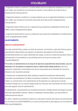 - el ligamento anterior cruciforme o cruzado anterior que es un ligamento localizado en el centro
de la rodilla, que controla los movimientos de rotación y hacia delante de la tibia (evita el
desplazamiento anteroposterior).
- el ligamento posterior cruciforme o cruzado posterior que es un ligamento localizado en el centro
de la rodilla, que controla el movimiento hacia atrás de la tibia (evita el desplazamiento
anteroposterior).
- el ligamento lateral interno que es un ligamento que proporciona estabilidad al interior de la
rodilla y evita el desplazamiento lateral.
- el ligamento lateral externo que es un ligamento que proporciona estabilidad a la rodilla externa
y evita el desplazamiento lateral.
CALENTAMIENTO.
¿Qué es el calentamiento?
Para toda actividad física, existe una serie de acciones, movimientos o ejercicios físicos previos,
especialmente relacionados que preparan al organismo del jugador de forma óptima,
permitiéndole asimilar con mayor efectividad las cargas, ya sea en la clase de educación física, el
entrenamiento o la competición y esa actividad previa es lo que se conoce como
―CALENTAMIENTO‖.
Por lo tanto, el calentamiento es el conjunto de ejercicios especialmente seleccionados, que son
realizados a fin de preparar al organismo para un determinado trabajo posterior y técnicos,
profesores, terapeutas y entrenadores han de ser conscientes de la necesidad de conocer lo
referente a tan importante actividad.
La introducción al calentamiento debe realizarse mediante los oportunos estiramientos
musculares que predisponen las fibras musculares al posterior y más intenso trabajo muscular a
realizar. Lo correcto sería unos estiramientos de 20 segundos por cada grupo muscular,
intentando trabajar de una manera integral todos los músculos más importantes de todo el cuerpo
para acto seguido iniciar el calentamiento.
El calentamiento, conjuntamente con el perfeccionamiento y fortalecimiento del trabajo muscular,
desarrolla capacidades motrices, hábitos y habilidades imprescindibles, que desarrollan el
perfeccionamiento técnico.
Por último, significar que debemos referirnos a esta parte inicial de toda sesión de entrenamiento
con el nombre de CALENTAMIENTO y no como erróneamente la citan algunos con el nombre de
PRE-CALENTAMIENTO.
 