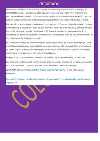 El desarrollo del ejercicio es simple y como se ve en el dibujo hay dos equipos (el rojo y el
amarillo) formado por 8 jugadores cada equipo o los que se dispongan en el entrenamiento
pero ordenados en parejas. Los porteros están realizando su entrenamiento específico aunque
también pueden sumarse al ejercicio realizando igualmente envíos con el pie o con la mano.
Por ejemplo, empieza el ejercicio el equipo rojo realizando 10 envíos (5 desde cada lado o zona
amarilla) hacia el jugador que tiene situado enfrente en la otra zona amarilla y alternativamente
tras recibir el pase y controlar hasta llegar a 10. Durante este tiempo, el equipo amarillo, y
respetando las zonas no ocupables, intentará evitar o entorpecer tanto los lanzamientos como las
recepciones mediante el oportuno salto.
Es evidente que todos los balones lanzados deben llegar dentro de la zona de recepción (zona
amarilla) pues los balones interceptados o enviados fuera de ella no contabilizan en el computo
de pases largos correctos de cada equipo que se deben ir contabilizando para ver al final que
equipo gana en lanzamientos correctamente realizados.
Al llegar a los 10 lanzamientos del equipo se cambian los equipos de sitio y de funciones.
Si a lo largo de la temporada, nuestro equipo llega a una gran igualdad en los pases bien dados
se puede establecer computar pase bien dado más control orientado adecuado.
26/04/2011 23:05 entrenadordefutbol #. EJERCICIOS TÉCNICOS No hay comentarios.
Comentar.
Ejercicio 10: Ejercicio para la mejora del tiro (8): Anticipación con salto de valla, conducción y/o
regate y tiro.
 