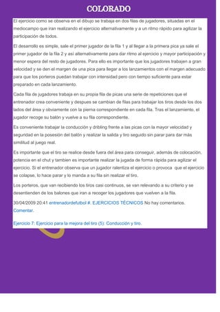 El ejercicio como se observa en el dibujo se trabaja en dos filas de jugadores, situadas en el
mediocampo que iran realizando el ejercicio alternativamente y a un ritmo rápido para agilizar la
participación de todos.
El desarrollo es simple, sale el primer jugador de la fila 1 y al llegar a la primera pica ya sale el
primer jugador de la fila 2 y así alternativamente para dar ritmo al ejercicio y mayor participación y
menor espera del resto de jugadores. Para ello es importante que los jugadores trabajen a gran
velocidad y se den el margen de una pica para llegar a los lanzamientos con el margen adecuado
para que los porteros puedan trabajar con intensidad pero con tiempo suficiente para estar
preparado en cada lanzamiento.
Cada fila de jugadores trabaja en su propia fila de picas una serie de repeticiones que el
entrenador crea conveniente y despues se cambian de filas para trabajar los tiros desde los dos
lados del área y obviamente con la pierna correspondiente en cada fila. Tras el lanzamiento, el
jugador recoge su balón y vuelve a su fila correspondiente.
Es conveniente trabajar la conducción y dribling frente a las picas con la mayor velocidad y
seguridad en la posesión del balón y realizar la salida y tiro seguido sin parar para dar más
similitud al juego real.
Es importante que el tiro se realice desde fuera del área para conseguir, además de colocación,
potencia en el chut y tambien es importante realizar la jugada de forma rápida para agilizar el
ejercicio. Si el entrenador observa que un jugador ralentiza el ejercicio o provoca que el ejercicio
se colapse, lo hace parar y lo manda a su fila sin realizar el tiro.
Los porteros, que van recibiendo los tiros casi continuos, se van relevando a su criterio y se
desentienden de los balones que iran a recoger los jugadores que vuelven a la fila.
30/04/2009 20:41 entrenadordefutbol #. EJERCICIOS TÉCNICOS No hay comentarios.
Comentar.
Ejercicio 7: Ejercicio para la mejora del tiro (5): Conducción y tiro.
 