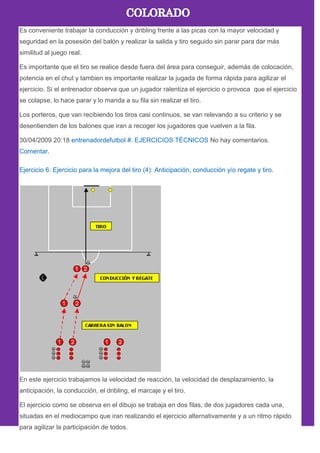 Es conveniente trabajar la conducción y dribling frente a las picas con la mayor velocidad y
seguridad en la posesión del balón y realizar la salida y tiro seguido sin parar para dar más
similitud al juego real.
Es importante que el tiro se realice desde fuera del área para conseguir, además de colocación,
potencia en el chut y tambien es importante realizar la jugada de forma rápida para agilizar el
ejercicio. Si el entrenador observa que un jugador ralentiza el ejercicio o provoca que el ejercicio
se colapse, lo hace parar y lo manda a su fila sin realizar el tiro.
Los porteros, que van recibiendo los tiros casi continuos, se van relevando a su criterio y se
desentienden de los balones que iran a recoger los jugadores que vuelven a la fila.
30/04/2009 20:18 entrenadordefutbol #. EJERCICIOS TÉCNICOS No hay comentarios.
Comentar.
Ejercicio 6: Ejercicio para la mejora del tiro (4): Anticipación, conducción y/o regate y tiro.
En este ejercicio trabajamos la velocidad de reacción, la velocidad de desplazamiento, la
anticipación, la conducción, el dribling, el marcaje y el tiro.
El ejercicio como se observa en el dibujo se trabaja en dos filas, de dos jugadores cada una,
situadas en el mediocampo que iran realizando el ejercicio alternativamente y a un ritmo rápido
para agilizar la participación de todos.
 