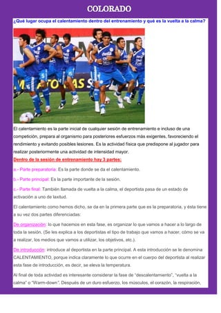 ¿Qué lugar ocupa el calentamiento dentro del entrenamiento y qué es la vuelta a la calma?
El calentamiento es la parte inicial de cualquier sesión de entrenamiento e incluso de una
competición, prepara al organismo para posteriores esfuerzos más exigentes, favoreciendo el
rendimiento y evitando posibles lesiones. Es la actividad física que predispone al jugador para
realizar posteriormente una actividad de intensidad mayor.
Dentro de la sesión de entrenamiento hay 3 partes:
a.- Parte preparatoria: Es la parte donde se da el calentamiento.
b.- Parte principal: Es la parte importante de la sesión.
c.- Parte final: También llamada de vuelta a la calma, el deportista pasa de un estado de
activación a uno de laxitud.
El calentamiento como hemos dicho, se da en la primera parte que es la preparatoria, y ésta tiene
a su vez dos partes diferenciadas:
De organización: lo que hacemos en esta fase, es organizar lo que vamos a hacer a lo largo de
toda la sesión. (Se les explica a los deportistas el tipo de trabajo que vamos a hacer, cómo se va
a realizar, los medios que vamos a utilizar, los objetivos, etc.).
De introducción: introduce al deportista en la parte principal. A esta introducción se le denomina
CALENTAMIENTO, porque indica claramente lo que ocurre en el cuerpo del deportista al realizar
esta fase de introducción, es decir, se eleva la temperatura.
Al final de toda actividad es interesante considerar la fase de ―descalentamiento‖, ―vuelta a la
calma‖ o ―Warm-down”. Después de un duro esfuerzo, los músculos, el corazón, la respiración,
 