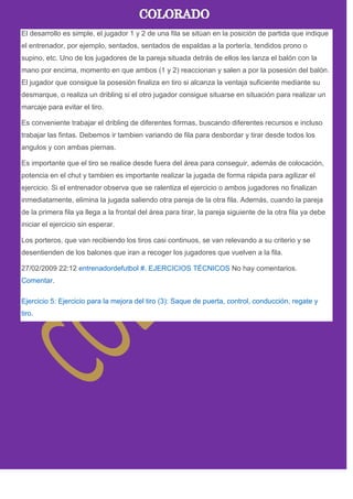 El desarrollo es simple, el jugador 1 y 2 de una fila se sitúan en la posición de partida que indique
el entrenador, por ejemplo, sentados, sentados de espaldas a la portería, tendidos prono o
supino, etc. Uno de los jugadores de la pareja situada detrás de ellos les lanza el balón con la
mano por encima, momento en que ambos (1 y 2) reaccionan y salen a por la posesión del balón.
El jugador que consigue la posesión finaliza en tiro si alcanza la ventaja suficiente mediante su
desmarque, o realiza un dribling si el otro jugador consigue situarse en situación para realizar un
marcaje para evitar el tiro.
Es conveniente trabajar el dribling de diferentes formas, buscando diferentes recursos e incluso
trabajar las fintas. Debemos ir tambien variando de fila para desbordar y tirar desde todos los
angulos y con ambas piernas.
Es importante que el tiro se realice desde fuera del área para conseguir, además de colocación,
potencia en el chut y tambien es importante realizar la jugada de forma rápida para agilizar el
ejercicio. Si el entrenador observa que se ralentiza el ejercicio o ambos jugadores no finalizan
inmediatamente, elimina la jugada saliendo otra pareja de la otra fila. Además, cuando la pareja
de la primera fila ya llega a la frontal del área para tirar, la pareja siguiente de la otra fila ya debe
iniciar el ejercicio sin esperar.
Los porteros, que van recibiendo los tiros casi continuos, se van relevando a su criterio y se
desentienden de los balones que iran a recoger los jugadores que vuelven a la fila.
27/02/2009 22:12 entrenadordefutbol #. EJERCICIOS TÉCNICOS No hay comentarios.
Comentar.
Ejercicio 5: Ejercicio para la mejora del tiro (3): Saque de puerta, control, conducción, regate y
tiro.
 