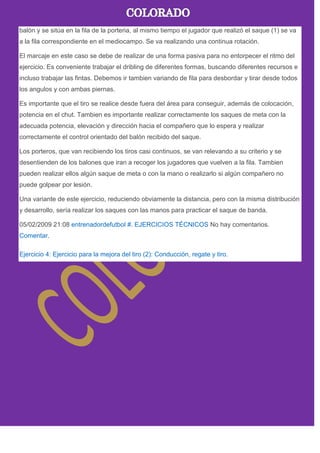 balón y se sitúa en la fila de la porteria, al mismo tiempo el jugador que realizó el saque (1) se va
a la fila correspondiente en el mediocampo. Se va realizando una continua rotación.
El marcaje en este caso se debe de realizar de una forma pasiva para no entorpecer el ritmo del
ejercicio. Es conveniente trabajar el dribling de diferentes formas, buscando diferentes recursos e
incluso trabajar las fintas. Debemos ir tambien variando de fila para desbordar y tirar desde todos
los angulos y con ambas piernas.
Es importante que el tiro se realice desde fuera del área para conseguir, además de colocación,
potencia en el chut. Tambien es importante realizar correctamente los saques de meta con la
adecuada potencia, elevación y dirección hacia el compañero que lo espera y realizar
correctamente el control orientado del balón recibido del saque.
Los porteros, que van recibiendo los tiros casi continuos, se van relevando a su criterio y se
desentienden de los balones que iran a recoger los jugadores que vuelven a la fila. Tambien
pueden realizar ellos algún saque de meta o con la mano o realizarlo si algún compañero no
puede golpear por lesión.
Una variante de este ejercicio, reduciendo obviamente la distancia, pero con la misma distribución
y desarrollo, sería realizar los saques con las manos para practicar el saque de banda.
05/02/2009 21:08 entrenadordefutbol #. EJERCICIOS TÉCNICOS No hay comentarios.
Comentar.
Ejercicio 4: Ejercicio para la mejora del tiro (2): Conducción, regate y tiro.
 