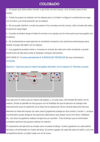2.- El equipo que ataca debe rematar a gol antes de seis toques, sino el balón pasa al otro
equipo.
3.- Todos los pases se realizan con la cabeza pero si el balón no llega en condiciones se coge
con la mano y se inicia pasando con la cabeza.
4.- No se puede interferir o evitar los pases ni los remates con las manos, sólo a través del salto y
la oportuna carga legal.
5.- Cuando el portero tenga el balón lo enviara a su equipo con la mano para que sea jugado con
la cabeza.
6.- Es fundamental en este ejercicio la movilidad constante y los oportunos desmarques para
facilitar el juego del balón con la cabeza.
7.- Los jugadores pueden entrar y moverse en el área de meta pero sólo rematarán a puerta
desde fuera de ella para evitar el despeje o bloqueo del portero.
30/01/2009 21:13 entrenadordefutbol #. EJERCICIOS TÉCNICOS No hay comentarios.
Comentar.
Ejercicio 1: Ejercicio para la mejora del golpeo del balón con la cabeza (1): Remate a puerta.
Este ejercicio lo utilizo para la mejora del golpeo y, en este caso, del remate del balón con la
cabeza. Divido la plantilla en tres grupos con la finalidad de que el ejercicio se trabaje más
intensamente pues la repetición es la base de la adquisición de la correcta ejecución técnica.
Mientras la mitad del equipo (en este caso 8 jugadores) trabaja en dos rondos 3 contra 1, aunque
el entrenador puede designar los ejercicios alternativos que desee como mini tenis, habilidad,
etc., los otros 8 jugadores realizan el ejercicio en cuestión. Tras el tiempo que el entrenador
considere oportuno los grupos realizan la rotación.
El mecanismo del ejercicio es simple como muestra el dibujo. Cuatro jugadores en cada lateral
del área y el entrenador en medio del área. El primer jugador de cada fila está sin balón y sus tres
compañeros tienen un balón cada uno en la mano.
 
