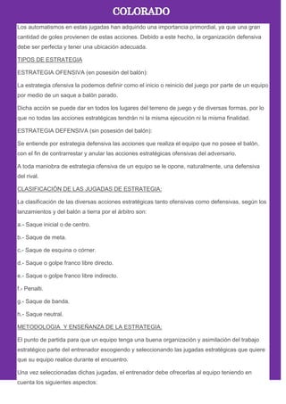 Los automatismos en estas jugadas han adquirido una importancia primordial, ya que una gran
cantidad de goles provienen de estas acciones. Debido a este hecho, la organización defensiva
debe ser perfecta y tener una ubicación adecuada.
TIPOS DE ESTRATEGIA
ESTRATEGIA OFENSIVA (en posesión del balón):
La estrategia ofensiva la podemos definir como el inicio o reinicio del juego por parte de un equipo
por medio de un saque a balón parado.
Dicha acción se puede dar en todos los lugares del terreno de juego y de diversas formas, por lo
que no todas las acciones estratégicas tendrán ni la misma ejecución ni la misma finalidad.
ESTRATEGIA DEFENSIVA (sin posesión del balón):
Se entiende por estrategia defensiva las acciones que realiza el equipo que no posee el balón,
con el fin de contrarrestar y anular las acciones estratégicas ofensivas del adversario.
A toda maniobra de estrategia ofensiva de un equipo se le opone, naturalmente, una defensiva
del rival.
CLASIFICACIÓN DE LAS JUGADAS DE ESTRATEGIA:
La clasificación de las diversas acciones estratégicas tanto ofensivas como defensivas, según los
lanzamientos y del balón a tierra por el árbitro son:
a.- Saque inicial o de centro.
b.- Saque de meta.
c.- Saque de esquina o córner.
d.- Saque o golpe franco libre directo.
e.- Saque o golpe franco libre indirecto.
f.- Penalti.
g.- Saque de banda.
h.- Saque neutral.
METODOLOGIA Y ENSEÑANZA DE LA ESTRATEGIA:
El punto de partida para que un equipo tenga una buena organización y asimilación del trabajo
estratégico parte del entrenador escogiendo y seleccionando las jugadas estratégicas que quiere
que su equipo realice durante el encuentro.
Una vez seleccionadas dichas jugadas, el entrenador debe ofrecerlas al equipo teniendo en
cuenta los siguientes aspectos:
 