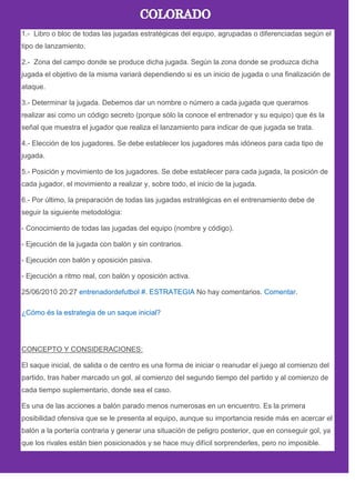 1.- Libro o bloc de todas las jugadas estratégicas del equipo, agrupadas o diferenciadas según el
tipo de lanzamiento.
2.- Zona del campo donde se produce dicha jugada. Según la zona donde se produzca dicha
jugada el objetivo de la misma variará dependiendo si es un inicio de jugada o una finalización de
ataque.
3.- Determinar la jugada. Debemos dar un nombre o número a cada jugada que queramos
realizar asi como un código secreto (porque sólo la conoce el entrenador y su equipo) que és la
señal que muestra el jugador que realiza el lanzamiento para indicar de que jugada se trata.
4.- Elección de los jugadores. Se debe establecer los jugadores más idóneos para cada tipo de
jugada.
5.- Posición y movimiento de los jugadores. Se debe establecer para cada jugada, la posición de
cada jugador, el movimiento a realizar y, sobre todo, el inicio de la jugada.
6.- Por último, la preparación de todas las jugadas estratégicas en el entrenamiento debe de
seguir la siguiente metodológia:
- Conocimiento de todas las jugadas del equipo (nombre y código).
- Ejecución de la jugada con balón y sin contrarios.
- Ejecución con balón y oposición pasiva.
- Ejecución a ritmo real, con balón y oposición activa.
25/06/2010 20:27 entrenadordefutbol #. ESTRATEGIA No hay comentarios. Comentar.
¿Cómo és la estrategia de un saque inicial?
CONCEPTO Y CONSIDERACIONES:
El saque inicial, de salida o de centro es una forma de iniciar o reanudar el juego al comienzo del
partido, tras haber marcado un gol, al comienzo del segundo tiempo del partido y al comienzo de
cada tiempo suplementario, donde sea el caso.
Es una de las acciones a balón parado menos numerosas en un encuentro. Es la primera
posibilidad ofensiva que se le presenta al equipo, aunque su importancia reside más en acercar el
balón a la portería contraria y generar una situación de peligro posterior, que en conseguir gol, ya
que los rivales están bien posicionados y se hace muy difícil sorprenderles, pero no imposible.
 