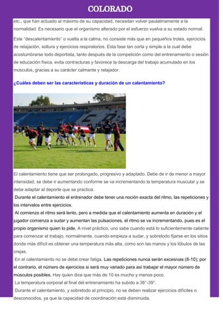 etc., que han actuado al máximo de su capacidad, necesitan volver paulatinamente a la
normalidad. Es necesario que el organismo alterado por el esfuerzo vuelva a su estado normal.
Este ―descalentamiento‖ o vuelta a la calma, no consiste más que en pequeños trotes, ejercicios
de relajación, soltura y ejercicios respiratorios. Esta fase tan corta y simple a la cual debe
acostumbrarse todo deportista, tanto después de la competición como del entrenamiento o sesión
de educación física, evita contracturas y favorece la descarga del trabajo acumulado en los
músculos, gracias a su carácter calmante y relajador.
¿Cuáles deben ser las características y duración de un calentamiento?
El calentamiento tiene que ser prolongado, progresivo y adaptado. Debe de ir de menor a mayor
intensidad, se debe ir aumentando conforme se va incrementando la temperatura muscular y se
debe adaptar al deporte que se practica.
Durante el calentamiento el entrenador debe tener una noción exacta del ritmo, las repeticiones y
los intervalos entre ejercicios.
Al comienzo el ritmo será lento, pero a medida que el calentamiento aumenta en duración y el
jugador comienza a sudar y aumentan las pulsaciones, el ritmo se va incrementando, pues es el
propio organismo quien lo pide. A nivel práctico, uno sabe cuando está lo suficientemente caliente
para comenzar el trabajo, normalmente, cuando empieza a sudar, y sobretodo fijarse en los sitios
donde más difícil es obtener una temperatura más alta, como son las manos y los lóbulos de las
orejas.
En el calentamiento no se debe crear fatiga. Las repeticiones nunca serán excesivas (8-10); por
el contrario, el número de ejercicios si será muy variado para así trabajar el mayor número de
músculos posibles. Hay quien dice que más de 10 es mucho y menos poco.
La temperatura corporal al final del entrenamiento ha subido a 38°-39°.
Durante el calentamiento, y sobretodo al principio, no se deben realizar ejercicios difíciles o
desconocidos, ya que la capacidad de coordinación está disminuida.
 