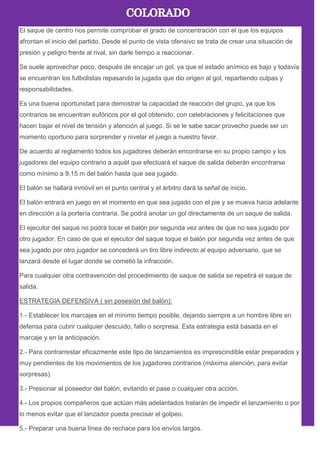 El saque de centro nos permite comprobar el grado de concentración con el que los equipos
afrontan el inicio del partido. Desde el punto de vista ofensivo se trata de crear una situación de
presión y peligro frente al rival, sin darle tiempo a reaccionar.
Se suele aprovechar poco, después de encajar un gol, ya que el estado anímico es bajo y todavía
se encuentran los futbolistas repasando la jugada que dio origen al gol, repartiendo culpas y
responsabilidades.
Es una buena oportunidad para demostrar la capacidad de reacción del grupo, ya que los
contrarios se encuentran eufóricos por el gol obtenido, con celebraciones y felicitaciones que
hacen bajar el nivel de tensión y atención al juego. Si se le sabe sacar provecho puede ser un
momento oportuno para sorprender y nivelar el juego a nuestro favor.
De acuerdo al reglamento todos los jugadores deberán encontrarse en su propio campo y los
jugadores del equipo contrario a aquél que efectuará el saque de salida deberán encontrarse
como mínimo a 9,15 m del balón hasta que sea jugado.
El balón se hallará inmóvil en el punto central y el árbitro dará la señal de inicio.
El balón entrará en juego en el momento en que sea jugado con el pie y se mueva hacia adelante
en dirección a la portería contraria. Se podrá anotar un gol directamente de un saque de salida.
El ejecutor del saque no podrá tocar el balón por segunda vez antes de que no sea jugado por
otro jugador. En caso de que el ejecutor del saque toque el balón por segunda vez antes de que
sea jugado por otro jugador se concederá un tiro libre indirecto al equipo adversario, que se
lanzará desde el lugar donde se cometió la infracción.
Para cualquier otra contravención del procedimiento de saque de salida se repetirá el saque de
salida.
ESTRATEGIA DEFENSIVA ( sin posesión del balón):
1.- Establecer los marcajes en el mínimo tiempo posible, dejando siempre a un hombre libre en
defensa para cubrir cualquier descuido, fallo o sorpresa. Esta estrategia está basada en el
marcaje y en la anticipación.
2.- Para contrarrestar eficazmente este tipo de lanzamientos es imprescindible estar preparados y
muy pendientes de los movimientos de los jugadores contrarios (máxima atención, para evitar
sorpresas).
3.- Presionar al poseedor del balón, evitando el pase o cualquier otra acción.
4.- Los propios compañeros que actúan más adelantados tratarán de impedir el lanzamiento o por
lo menos evitar que el lanzador pueda precisar el golpeo.
5.- Preparar una buena línea de rechace para los envíos largos.
 