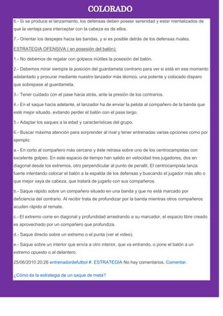 6.- Si se produce el lanzamiento, los defensas deben poseer serenidad y estar mentalizados de
que la ventaja para interceptar con la cabeza es de ellos.
7.- Orientar los despejes hacia las bandas, y si es posible detrás de los defensas rivales.
ESTRATEGIA OFENSIVA ( en posesión del balón):
1.- No debemos de regalar con golpeos inútiles la posesión del balón.
2.- Debemos mirar siempre la posición del guardameta contrario para ver si está en ese momento
adelantado y procurar mediante nuestro lanzador más técnico, una potente y colocado disparo
que sobrepase al guardameta.
3.- Tener cuidado con el pase hacia atrás, ante la presión de los contrarios.
4.- En el saque hacia adelante, el lanzador ha de enviar la pelota al compañero de la banda que
esté mejor situado, evitando perder el balón con el pase largo.
5.- Adaptar los saques a la edad y características del grupo.
6.- Buscar máxima atención para sorprender al rival y tener entrenadas varias opciones como por
ejemplo:
a.- En corto al compañero más cercano y éste retrasa sobre uno de los centrocampistas con
excelente golpeo. En este espacio de tiempo han salido en velocidad tres jugadores, dos en
diagonal desde los extremos, otro perpendicular al punto de penalti. El centrocampista lanza
fuerte intentando colocar el balón a la espalda de los defensas y buscando el jugador más alto o
que mejor vaya de cabeza, que tratará de jugarlo con sus compañeros.
b.- Saque rápido sobre un compañero situado en una banda y que no está marcado por
deficiencia del contrario. Al recibir trata de profundizar por la banda mientras otros compañeros
acuden rápido al remate.
c.- El extremo corre en diagonal y profundidad arrastrando a su marcador, el espacio libre creado
es aprovechado por un compañero que profundiza.
d.- Saque directo sobre un extremo o el punta (ver el video).
e.- Saque sobre un interior que envía a otro interior, que va entrando, o pone el balón a un
extremo opuesto o al delantero.
25/06/2010 20:26 entrenadordefutbol #. ESTRATEGIA No hay comentarios. Comentar.
¿Cómo és la estrategia de un saque de meta?
 