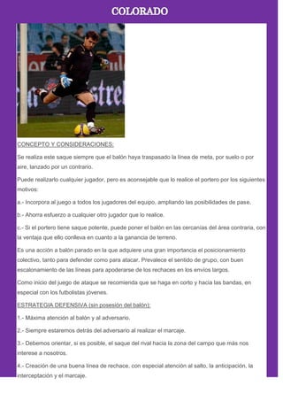 CONCEPTO Y CONSIDERACIONES:
Se realiza este saque siempre que el balón haya traspasado la línea de meta, por suelo o por
aire, lanzado por un contrario.
Puede realizarlo cualquier jugador, pero es aconsejable que lo realice el portero por los siguientes
motivos:
a.- Incorpora al juego a todos los jugadores del equipo, ampliando las posibilidades de pase.
b.- Ahorra esfuerzo a cualquier otro jugador que lo realice.
c.- Si el portero tiene saque potente, puede poner el balón en las cercanías del área contraria, con
la ventaja que ello conlleva en cuanto a la ganancia de terreno.
Es una acción a balón parado en la que adquiere una gran importancia el posicionamiento
colectivo, tanto para defender como para atacar. Prevalece el sentido de grupo, con buen
escalonamiento de las líneas para apoderarse de los rechaces en los envíos largos.
Como inicio del juego de ataque se recomienda que se haga en corto y hacia las bandas, en
especial con los futbolistas jóvenes.
ESTRATEGIA DEFENSIVA (sin posesión del balón):
1.- Máxima atención al balón y al adversario.
2.- Siempre estaremos detrás del adversario al realizar el marcaje.
3.- Debemos orientar, si es posible, el saque del rival hacia la zona del campo que más nos
interese a nosotros.
4.- Creación de una buena línea de rechace, con especial atención al salto, la anticipación, la
interceptación y el marcaje.
 