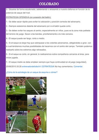 5.- Situarse de forma escalonada, adelantando o atrasando a nuestra defensa en función de la
potencia de saque del rival.
ESTRATEGIA OFENSIVA (en posesión del balón):
1.- Se debe sacar rápido para evitar la colocación y posición correcta del adversario.
2.- Siempre estaremos delante del adversario por si el balón queda corto.
3.- Se deben evitar los saques al centro, especialmente en niños, pues es la zona más poblada
del terreno de juego. Sacar a las bandas, prioritariamente a la más cercana.
4.- El saque puede ser largo, corto o medio.
5.- Si el saque es largo hay que sobrepasar a los volantes adversarios, obligándoles a girar, con
lo cual tendremos muchas posibilidades de hacernos con el centro del campo. También podemos
realizarlo sobre los extremos algo retrasados.
6.- Si el saque es corto, en general, lo realizaremos sobre compañeros cercanos al área, para
iniciar jugada.
7.- El saque medio se debe emplear siempre que haya continuidad en el juego (seguridad).
25/06/2010 20:26 entrenadordefutbol #. ESTRATEGIA No hay comentarios. Comentar.
¿Cómo és la estrategia de un saque de esquina o córner?
 