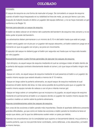 Concepto:
El saque de esquina es una forma de reanudar el juego. Se concederá un saque de esquina
cuando el balón haya traspasado en su totalidad la línea de meta, ya sea por tierra o por aire,
después de haberlo tocado el último un jugador del equipo defensor, y no se haya marcado un gol
conforme a la Regla 10.
Normas para ejecutar un saque de esquina:
El balón se debe colocar en el interior del cuadrante del banderín de esquina más cercano y no se
debe quitar el poste del banderín.
Los adversarios deben permanecer a un mínimo de 9,15 m del balón hasta que esté en juego.
El balón será jugado con el pie por un jugador del equipo atacante y el balón estará en juego en el
momento en que es jugado con el pie y se pone en movimiento.
El ejecutor del saque no deberá jugar el balón por segunda vez hasta que no haya sido tocado
por otro jugador.
Basicamente existen cuatro formas generales de ejecutar los saques de esquina:
- Gol olímpico, es aquel saque de esquina mediante el cual se consigue meter el balón dentro de
la portería del equipo contrario directamente desde el corner y sin que toque el balón ningún otro
jugador.
- Saque en corto, es aquel saque de esquina mediante el cual pasamos el balón a un jugador de
nuestro mismo equipo que estará situado a menos de 9´15 metros.
- Saque en largo sobre la portería adversaria, es aquel saque de esquina mediante el cual
lanzamos el balón dentro del área, lo más cerca posible de la portería para que un jugador de
nuestro mismo equipo remate de cabeza o con el pie e intente marcar gol.
- Saque en largo sobre un compañero que se incorpora a la jugada, es aquel saque de esquina
mediante el cual lanzamos el balón a un espacio donde un jugador de nuestro mismo equipo tire
a puerta o realice un centro sobre la portería adversaria.
Algunas consideraciones sobre los saques de esquina:
Son unas de las acciones a balón parado más importantes. Desde el apartado defensivo presenta
grandes dificultades, ya que como en todas las acciones a balón parado la iniciativa la tiene el
equipo que ataca, por lo que los defensores suelen estar un paso por detrás.
Además nos encontramos con la complejidad que supone un lanzamiento lateral, muy próximo a
nuestra portería, que no nos permite tener controlado, como defensas, a los atacantes y al balón
al mismo tiempo.
 