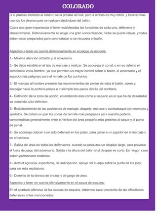 O le prestas atención al balón o se la prestas al rival, pero a ambos es muy difícil, y todavía más
cuando los desmarques se realizan alejándose del balón.
Cobra una gran importancia el tener establecidas las funciones de cada uno, defensiva y
ofensivamente. Defensivamente se exige una gran concentración, nadie se puede relajar, y todos
deben estar preparados para contraatacar si se recupera el balón.
Aspectos a tener en cuenta defensivamente en el saque de esquina:
1.- Máxima atención al balón y al adversario.
2.- Se debe establecer el tipo de marcaje a realizar. Se aconseja el zonal, o en su defecto el
combinado zona-hombre, ya que permiten un mayor control sobre el balón, el adversario y el
espacio más peligroso para el remate de los contrarios.
3.- El marcaje al hombre presenta los inconvenientes de perder de vista el balón, correr y
despejar hacia la portería propia e ir siempre dos pasos detrás del contrario.
4.- Definición de la zona de acción, entendiendo ésta como el espacio en el que ha de desarrollar
su cometido todo defensor.
5.- Establecimiento de las posiciones de marcaje, despeje, rechace y contraataque con nombres y
apellidos. Se deben ocupar las zonas de remate más peligrosas para nuestra portería,
comprendidas generalmente entre el vértice del área pequeña más próxima al saque y el punto
de penal.
6.- Se aconseja colocar a un solo defensor en los palos, para ganar a un jugador en el marcaje o
en el rechace.
7.- Salida del área de todos los defensores, cuando se produzca un despeje largo, para provocar
el fuera de juego del adversario. Salida a la altura del balón si el despeje es corto. En ningún caso
deben permanecer estáticos.
8.- Actitud agresiva, expectante, de anticipación. Apoyo del cuerpo sobre la punta de los pies,
para ser más explosivos.
9.- Dominio de la técnica de brazos y de juego de área.
Aspectos a tener en cuenta ofensivamente en el saque de esquina:
En el apartado ofensivo de los saques de esquina, debemos sacar provecho de las dificultades
defensivas antes mencionadas.
 