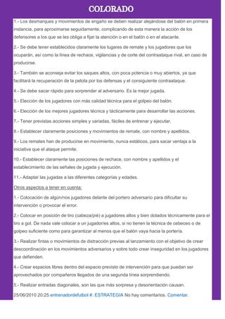 1.- Los desmarques y movimientos de engaño se deben realizar alejándose del balón en primera
instancia, para aproximarse seguidamente, complicando de esta manera la acción de los
defensores a los que se les obliga a fijar la atención o en el balón o en el atacante.
2.- Se debe tener establecidos claramente los lugares de remate y los jugadores que los
ocuparán, así como la línea de rechace, vigilancias y de corte del contraataque rival, en caso de
producirse.
3.- También se aconseja evitar los saques altos, con poca potencia o muy abiertos, ya que
facilitará la recuperación de la pelota por los defensas y el consiguiente contraataque.
4.- Se debe sacar rápido para sorprender al adversario. Es la mejor jugada.
5.- Elección de los jugadores con más calidad técnica para el golpeo del balón.
6.- Elección de los mejores jugadores técnica y tácticamente para desarrollar las acciones.
7.- Tener previstas acciones simples y variadas, fáciles de entrenar y ejecutar.
8.- Establecer claramente posiciones y movimientos de remate, con nombre y apellidos.
9.- Los remates han de producirse en movimiento, nunca estáticos, para sacar ventaja a la
iniciativa que el ataque permite.
10.- Establecer claramente las posiciones de rechace, con nombre y apellidos y el
establecimiento de las señales de jugada y ejecución.
11.- Adaptar las jugadas a las diferentes categorías y edades.
Otros aspectos a tener en cuenta:
1.- Colocación de algún/nos jugadores delante del portero adversario para dificultar su
intervención o provocar el error.
2.- Colocar en posición de tiro (cabeza/pié) a jugadores altos y bien dotados técnicamente para el
tiro a gol. De nada vale colocar a un jugador/es altos, si no tienen la técnica de cebeceo o de
golpeo suficiente como para garantizar al menos que el balón vaya hacia la portería.
3.- Realizar fintas o movimientos de distracción previas al lanzamiento con el objetivo de crear
descoordinación en los movimientos adversarios y sobre todo crear inseguridad en los jugadores
que defienden.
4.- Crear espacios libres dentro del espacio previsto de intervención para que puedan ser
aprovechados por compañeros llegados de una segunda línea sorprendiendo.
5.- Realizar entradas diagonales, son las que más sorpresa y desorientación causan.
25/06/2010 20:25 entrenadordefutbol #. ESTRATEGIA No hay comentarios. Comentar.
 