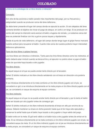 ¿Cómo és la estrategia de un libre directo o indirecto?
Concepto:
Son otra de las acciones a balón parado más importantes del juego, por su frecuencia y
peligrosidad cuando se producen cerca del área defensiva.
Se debe tener presente el lugar del campo donde se ejecuta la acción. Si son alejados del área
contraria tendrán el objetivo de iniciar el juego de ataque, en corto o en largo. Si se producen en
centro del campo la intención será acercar el balón a lugares de remate, y si estamos cerca del
área se pretende finalizar con tiro a gol en pocos toques y rápidamente.
Desde el punto de vista defensivo, el lugar del campo donde tenga lugar el golpe franco marcará
nuestra actitud para recuperar el balón. Cuanto más cerca de nuestra portería mayor intensidad
defensiva aplicaremos.
Tipos de tiros libres o golpes francos:
Los tiros libres son directos e indirectos. Tanto para los tiros libres directos como los indirectos, el
balón deberá estar inmóvil cuando se lanza el tiro y el ejecutor no podrá volver a jugar el balón
antes de que éste haya tocado a otro jugador.
Tiro libre directo:
Es aquel saque en el que se puede anotar tanto directo por el lanzador.
Señal: El árbitro indicará un tiro libre directo señalando con el brazo en dirección a la portería
contraria.
Si se introduce directamente en la meta contraria un tiro libre directo jugado con el pie, se
concederá un gol; si se introduce directamente en la meta propia un tiro libre directo jugado con el
pie, se concederá un saque de esquina al equipo contrario.
Tiro libre indirecto:
Es aquel saque en el que no se puede anotar tanto directo por el lanzador y por lo tanto el balón
debe ser tocado por otro jugador antes de conseguir gol.
Señal: El árbitro indicará un tiro libre indirecto levantando el brazo en alto por encima de su
cabeza. Deberá mantener su brazo en dicha posición hasta que el tiro haya sido ejecutado y
conservar la señal hasta que el balón haya tocado a otro jugador o haya salido del juego.
El balón entra en la meta: El gol será válido si el balón toca a otro jugador antes de entrar en la
meta. Si se introduce directamente en la meta contraria un tiro libre indirecto jugado con el pie, se
concederá saque de meta. Si un tiro libre indirecto jugado con el pie se introduce directamente en
la meta propia, se concederá un saque de esquina al equipo contrario.
 