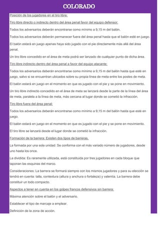 Posición de los jugadores en el tiro libre:
Tiro libre directo o indirecto dentro del área penal favor del equipo defensor:
Todos los adversarios deberán encontrarse como mínimo a 9,15 m del balón.
Todos los adversarios deberán permanecer fuera del área penal hasta que el balón esté en juego.
El balón estará en juego apenas haya sido jugado con el pie directamente más allá del área
penal.
Un tiro libre concedido en el área de meta podrá ser lanzado de cualquier punto de dicha área.
Tiro libre indirecto dentro del área penal a favor del equipo atacante:
Todos los adversarios deberán encontrarse como mínimo a 9,15 m del balón hasta que esté en
juego, salvo si se encuentran ubicados sobre su propia línea de meta entre los postes de meta.
El balón estará en juego en el momento en que es jugado con el pie y se pone en movimiento.
Un tiro libre indirecto concedido en el área de meta se lanzará desde la parte de la línea del área
de meta, paralela a la línea de meta, más cercana al lugar donde se cometió la infracción.
Tiro libre fuera del área penal:
Todos los adversarios deberán encontrarse como mínimo a 9,15 m del balón hasta que esté en
juego.
El balón estará en juego en el momento en que es jugado con el pie y se pone en movimiento.
El tiro libre se lanzará desde el lugar donde se cometió la infracción.
Formación de la barrera: Existen dos tipos de barreras.
La formada por una sola unidad: Se conforma con el más variado número de jugadores, desde
uno hasta los once.
La dividida: Es raramente utilizada, está constituida por tres jugadores en cada bloque que
taponan las esquinas del marco.
Consideraciones: La barrera se formará siempre con los mismos jugadores y para su elección se
tendrá en cuenta: talla, contextura (altura y anchura o fortaleza) y valentía. La barrera debe
constituir un todo compacto.
Aspectos a tener en cuenta en los golpes francos defensivos sin barrera:
Máxima atención sobre el balón y el adversario.
Establecer el tipo de marcaje a emplear.
Definición de la zona de acción.
 