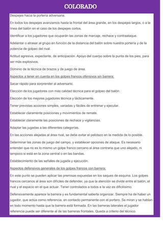 Despejes hacia la portería adversaria.
En todos los despejes avanzamos hasta la frontal del área grande, en los despejes largos, o a la
línea del balón en el caso de los despejes cortos.
Identificar a los jugadores que ocuparán las zonas de marcaje, rechace y contraataque.
Adelantar o atrasar al grupo en función de la distancia del balón sobre nuestra portería y de la
potencia de golpeo del rival.
Actitud agresiva, expectante, de anticipación. Apoyo del cuerpo sobre la punta de los pies, para
ser más explosivos.
Dominio de la técnica de brazos y de juego de área.
Aspectos a tener en cuenta en los golpes francos ofensivos sin barrera:
Sacar rápido para sorprender al adversario.
Elección de los jugadores con más calidad técnica para el golpeo del balón.
Elección de los mejores jugadores técnica y tácticamente.
Tener previstas acciones simples, variadas y fáciles de entrenar y ejecutar.
Establecer claramente posiciones y movimientos de remate.
Establecer claramente las posiciones de rechace y vigilancias.
Adaptar las jugadas a las diferentes categorías.
En las acciones alejadas al área rival, se debe evitar el pelotazo en la medida de lo posible.
Determinar las zonas de juego del campo, y establecer opciones de ataque. Es necesario
entender que no es lo mismo un golpe franco cercano al área contraria que uno alejado, ni
tampoco si está en la zona central o en las bandas.
Establecimiento de las señales de jugada y ejecución.
Aspectos defensivos generales de los golpes francos con barrera:
En este punto se pueden aplicar las premisas expuestas en los saques de esquina. Los golpes
francos cercanos al área son difíciles de defender, ya que la atención se divide entre el balón, el
rival y el espacio en el que actuar. Tener controlados a todos a la vez es dificilísimo.
Defensivamente aparece la barrera y es fundamental saberla organizar. Siempre ha de haber un
jugador, que actúa como referencia, en contacto permanente con el portero. Se miran y se hablan
en todo momento hasta que la barrera está formada. En las barreras laterales el jugador
referencia puede ser diferente al de las barreras frontales. Queda a criterio del técnico.
 