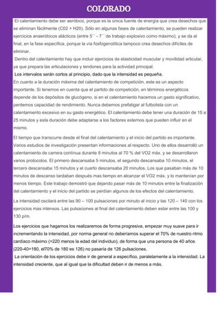 El calentamiento debe ser aeróbico, porque es la única fuente de energía que crea desechos que
se eliminan fácilmente (C02 + H20). Sólo en algunas fases de calentamiento, se pueden realizar
ejercicios anaeróbicos alácticos (entre 5´´ - 7´´ de trabajo explosivo como máximo), y se da al
final, en la fase específica, porque la vía fosfogenolítica tampoco crea desechos difíciles de
eliminar.
Dentro del calentamiento hay que incluir ejercicios de elasticidad muscular y movilidad articular,
ya que prepara las articulaciones y tendones para la actividad principal.
Los intervalos serán cortos al principio, dado que la intensidad es pequeña.
En cuanto a la duración máxima del calentamiento de competición, este es un aspecto
importante. Si tenemos en cuenta que el partido de competición, en términos energéticos
depende de los depósitos de glucógeno, si en el calentamiento hacemos un gasto significativo,
perdemos capacidad de rendimiento. Nunca debemos prefatigar al futbolista con un
calentamiento excesivo en su gasto energético. El calentamiento debe tener una duración de 15 a
25 minutos y esta duración debe adaptarse a los factores externos que pueden influir en el
mismo.
El tiempo que transcurre desde el final del calentamiento y el inicio del partido es importante.
Varios estudios de investigación presentan informaciones al respecto. Uno de ellos desarrolló un
calentamiento de carrera contínua durante 8 minutos al 70 % del VO2 máx. y se desarrollaron
varios protocolos. El primero descansaba 5 minutos, el segundo descansaba 10 minutos, el
tercero descansaba 15 minutos y el cuarto descansaba 20 minutos. Los que pasaban más de 10
minutos de descanso tardaban después mas tiempo en alcanzar el VO2 máx. y lo mantenían por
menos tiempo. Este trabajo demostró que dejando pasar más de 10 minutos entre la finalización
del calentamiento y el inicio del partido se perdían algunos de los efectos del calentamiento.
La intensidad oscilará entre las 90 – 100 pulsaciones por minuto al inicio y las 120 – 140 con los
ejercicios mas intensos. Las pulsaciones al final del calentamiento deben estar entre las 100 y
130 p/m.
Los ejercicios que hagamos los realizaremos de forma progresiva, empezar muy suave para ir
incrementando la intensidad, por norma general no deberíamos superar el 70% de nuestro ritmo
cardíaco máximo (=220 menos la edad del individuo), de forma que una persona de 40 años
(220-40=180, el70% de 180 es 126) no pasaría de 126 pulsaciones.
La orientación de los ejercicios debe ir de general a específico, paralelamente a la intensidad. La
intensidad creciente, que al igual que la dificultad deben ir de menos a más.
 