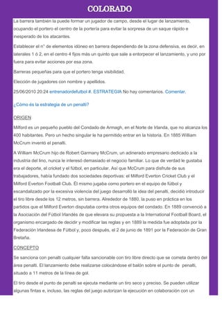La barrera también la puede formar un jugador de campo, desde el lugar de lanzamiento,
ocupando el portero el centro de la portería para evitar la sorpresa de un saque rápido e
inesperado de los atacantes.
Establecer el n° de elementos idóneo en barrera dependiendo de la zona defensiva, es decir, en
laterales 1 ó 2, en el centro 4 fijos más un quinto que sale a entorpecer el lanzamiento, y uno por
fuera para evitar acciones por esa zona.
Barreras pequeñas para que el portero tenga visibilidad.
Elección de jugadores con nombre y apellidos.
25/06/2010 20:24 entrenadordefutbol #. ESTRATEGIA No hay comentarios. Comentar.
¿Cómo és la estrategia de un penalti?
ORIGEN
Milford es un pequeño pueblo del Condado de Armagh, en el Norte de Irlanda, que no alcanza los
400 habitantes. Pero un hecho singular le ha permitido entrar en la historia. En 1885 William
McCrum inventó el penalti.
A William McCrum hijo de Robert Garmany McCrum, un adinerado empresario dedicado a la
industria del lino, nunca le interesó demasiado el negocio familiar. Lo que de verdad le gustaba
era el deporte, el cricket y el fútbol, en particular. Así que McCrum para disfrute de sus
trabajadores, había fundado dos sociedades deportivas: el Milford Everton Cricket Club y el
Milford Everton Football Club. Él mismo jugaba como portero en el equipo de fútbol y
escandalizado por la excesiva violencia del juego desarrolló la idea del penalti, decidió introducir
el tiro libre desde los 12 metros, sin barrera. Alrededor de 1880, la puso en práctica en los
partidos que el Milford Everton disputaba contra otros equipos del condado. En 1889 convenció a
la Asociación del Fútbol Irlandés de que elevara su propuesta a la International Football Board, el
organismo encargado de decidir y modificar las reglas y en 1889 la medida fue adoptada por la
Federación Irlandesa de Fútbol y, poco después, el 2 de junio de 1891 por la Federación de Gran
Bretaña.
CONCEPTO
Se sanciona con penalti cualquier falta sancionable con tiro libre directo que se cometa dentro del
área penalti. El lanzamiento debe realizarse colocándose el balón sobre el punto de penalti,
situado a 11 metros de la línea de gol.
El tiro desde el punto de penalti se ejecuta mediante un tiro seco y preciso. Se pueden utilizar
algunas fintas e, incluso, las reglas del juego autorizan la ejecución en colaboración con un
 