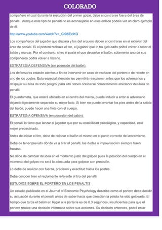 compañero el cual durante la ejecución del primer golpe, debe encontrarse fuera del área de
penalti . Aunque este tipo de penalti no es aconsejable en este enlace podeis ver un claro ejemplo
de él:
http://www.youtube.com/watch?v=_Gi98iEziKQ
Los compañeros del jugador que dispara y los del arquero deben encontrarse en el exterior del
área de penalti. Si el portero rechaza el tiro, el jugador que lo ha ejecutado podrá volver a tocar el
balón y marcar. Por el contrario, si es el poste el que devuelve el balón, solamente uno de sus
compañeros podrá volver a tocarlo.
ESTRATEGIA DEFENSIVA (sin posesión del balón):
Los defensores estarán atentos a fin de intervenir en caso de rechace del portero o de rebote en
uno de los postes. Esta especial atención les permitirá reaccionar antes que los adversarios y
despejar su área de todo peligro, para ello deben colocarse correctamente alrededor del área de
penalti.
El guardameta, que estará ubicado en el centro del marco, puede inducir a error al adversario
dejando ligeramente separado su mejor lado. Si bien no puede levantar los pies antes de la salida
del balón, puede hacer una finta con el cuerpo.
ESTRATEGIA OFENSIVA (en posesión del balón):
El penalti lo tiene que lanzar el jugador que por su estabilidad psicológica, y capacidad, esté
mejor predestinado.
Antes de iniciar el tiro, debe de colocar el balón el mismo en el punto correcto de lanzamiento.
Debe de tener previsto dónde va a tirar el penalti, las dudas o improvisación siempre traen
fracaso.
No debe de cambiar de idea en el momento justo del golpeo pues la posición del cuerpo en el
momento del golpeo no será la adecuada para golpear con precisión.
Lo debe de realizar con fuerza, precisión y exactitud hacia los postes.
Debe conocer bien el reglamento referente al tiro del penalti.
ESTUDIOS SOBRE EL PORTERO EN LOS PENALTIS
Un estudio publicado en el Journal of Economic Psychology describe como el portero debe decidir
su actuación durante el penalti antes de saber hacia que dirección la pelota ha sido golpeada. El
tiempo que tarda el balón en llegar a la portería es de 0.3 segundos, insuficientes para que el
portero realice una decisión informada sobre sus acciones. Su decisión entonces, podrá estar
 