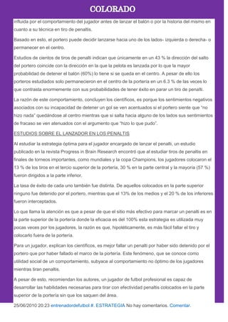 influida por el comportamiento del jugador antes de lanzar el balón o por la historia del mismo en
cuanto a su técnica en tiro de penaltis.
Basado en esto, el portero puede decidir lanzarse hacia uno de los lados- izquierda o derecha- o
permanecer en el centro.
Estudios de cientos de tiros de penalti indican que únicamente en un 43 % la dirección del salto
del portero coincide con la dirección en la que la pelota es lanzada por lo que la mayor
probabilidad de detener el balón (60%) lo tiene si se queda en el centro. A pesar de ello los
porteros estudiados solo permanecieron en el centro de la portería en un 6.3 % de las veces lo
que contrasta enormemente con sus probabilidades de tener éxito en parar un tiro de penalti.
La razón de este comportamiento, concluyen los científicos, es porque los sentimientos negativos
asociados con su incapacidad de detener un gol se ven acentuados si el portero siente que ―no
hizo nada‖ quedándose al centro mientras que si salta hacia alguno de los lados sus sentimientos
de fracaso se ven atenuados con el argumento que ―hizo lo que pudo‖.
ESTUDIOS SOBRE EL LANZADOR EN LOS PENALTIS
Al estudiar la estrategia óptima para el jugador encargado de lanzar el penalti, un estudio
publicado en la revista Progress in Brain Research encontró que al estudiar tiros de penaltis en
finales de torneos importantes, como mundiales y la copa Champions, los jugadores colocaron el
13 % de los tiros en el tercio superior de la portería, 30 % en la parte central y la mayoría (57 %)
fueron dirigidos a la parte inferior.
La tasa de éxito de cada uno también fue distinta. De aquellos colocados en la parte superior
ninguno fue detenido por el portero, mientras que el 13% de los medios y el 20 % de los inferiores
fueron interceptados.
Lo que llama la atención es que a pesar de que el sitio más efectivo para marcar un penalti es en
la parte superior de la portería donde la eficacia es del 100% esta estrategia es utilizada muy
pocas veces por los jugadores, la razón es que, hipotéticamente, es más fácil fallar el tiro y
colocarlo fuera de la portería.
Para un jugador, explican los científicos, es mejor fallar un penalti por haber sido detenido por el
portero que por haber fallado el marco de la portería. Este fenómeno, que se conoce como
utilidad social de un comportamiento, subyace al comportamiento no óptimo de los jugadores
mientras tiran penaltis.
A pesar de esto, recomiendan los autores, un jugador de futbol profesional es capaz de
desarrollar las habilidades necesarias para tirar con efectividad penaltis colocados en la parte
superior de la portería sin que los saquen del área.
25/06/2010 20:23 entrenadordefutbol #. ESTRATEGIA No hay comentarios. Comentar.
 