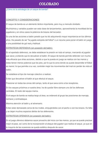 ¿Cómo és la estrategia de un saque de banda?
CONCEPTO Y CONSIDERACIONES
El saque de banda es un elemento táctico importante, pero muy a menudo olvidado.
Muchísimos y variados pueden ser esta clase de lanzamientos, aprovechando la movilidad de los
jugadores y en otros casos la potencia de brazos del lanzador.
Es una de las acciones a balón parado que ha ido adquiriendo mayor importancia en los últimos
años. Ha pasado de ser "la jugada estúpida del fútbol" o un recurso para poner el balón en juego,
a una posibilidad de gol real y habitual.
ESTRATEGIA DEFENSIVA (sin posesión del balón):
En el apartado defensivo, se debe establecer la presión en todo el campo, marcando al jugador
que saca y evitando que le devuelvan el balón. El saque de banda permite defender con mucha
más eficacia que otras acciones, debido a que la puesta en juego se realiza con las manos y
éstas tienen menos potencia que los pies, por lo que la zona donde se puede desarrollar el fútbol
es menor, lo que permite a su vez, controlar mejor los movimientos del rival sin perder de vista el
balón.
Se establece el tipo de marcaje colectivo a realizar.
Evitar que devuelvan el balón al que efectuó el saque.
Presionar en todas las zonas del campo, tanto al que saca como a los receptores.
En los saques próximos a nuestra área, ha de quedar libre siempre uno de los defensas
centrales. El resto del equipo marca.
Si el saque de banda se realiza largo al área, se ordenará al grupo las posiciones de marcaje,
rechace y contraataque.
Máxima atención al balón y al adversario.
Evitar estar demasiado cerca de los rivales, empujándolos con el pecho o con los brazos. Es falta
y se dejan muchos espacios detrás de los defensores.
ESTRATEGIA OFENSIVA (en posesión del balón):
En el juego ofensivo debemos sacar provecho del inicio con las manos, ya que se puede precisar
mejor el pase, así como de la incorporación al ataque del jugador que realiza el saque, ya que en
la mayoría de las ocasiones se queda estático después de sacar.
 