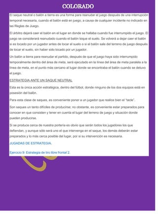 El saque neutral o balón a tierra es una forma para reanudar el juego después de una interrupción
temporal necesaria, cuando el balón está en juego, a causa de cualquier incidente no indicado en
las Reglas de Juego.
El árbitro dejará caer el balón en el lugar en donde se hallaba cuando fue interrumpido el juego. El
juego se considerará reanudado cuando el balón toque el suelo. Se volverá a dejar caer el balón
si es tocado por un jugador antes de tocar el suelo o si el balón sale del terreno de juego después
de tocar el suelo, sin haber sido tocado por un jugador.
Un balón a tierra para reanudar el partido, después de que el juego haya sido interrumpido
temporalmente dentro del área de meta, será ejecutado en la línea del área de meta paralela a la
línea de meta, en el punto más cercano al lugar donde se encontraba el balón cuando se detuvo
el juego.
ESTRATEGIA ANTE UN SAQUE NEUTRAL
Esta es la única acción estratégica, dentro del fútbol, donde ninguno de los dos equipos está en
posesión del balón.
Para esta clase de saques, es conveniente poner a un jugador que realice bien el ―tacle‖.
Son saques un tanto difíciles de producirse; no obstante, es conveniente estar preparados para
conocer en que consisten y tener en cuenta el lugar del terreno de juego y situación donde
pueden producirse.
Si se produce cerca de nuestra portería es obvio que serán todos los jugadores los que
defiendan, y aunque sólo será uno el que intervenga en el saque, los demás deberán estar
preparados y lo más cerca posible del lugar, por si su intervención es necesaria.
JUGADAS DE ESTRATEGIA.
Ejercicio 9: Estrategia de tiro libre frontal 2.
 