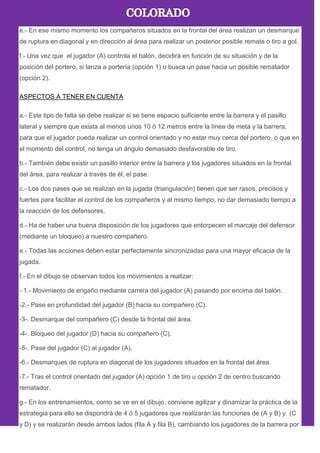e.- En ese mismo momento los compañeros situados en la frontal del área realizan un desmarque
de ruptura en diagonal y en dirección al área para realizar un posterior posible remate o tiro a gol.
f.- Una vez que el jugador (A) controla el balón, decidirá en función de su situación y de la
posición del portero, si lanza a portería (opción 1) o busca un pase hacia un posible rematador
(opción 2).
ASPECTOS A TENER EN CUENTA
a.- Este tipo de falta se debe realizar si se tiene espacio suficiente entre la barrera y el pasillo
lateral y siempre que exista al menos unos 10 ó 12 metros entre la línea de meta y la barrera,
para que el jugador pueda realizar un control orientado y no estar muy cerca del portero, o que en
el momento del control, no tenga un ángulo demasiado desfavorable de tiro.
b.- También debe existir un pasillo interior entre la barrera y los jugadores situados en la frontal
del área, para realizar a través de él, el pase.
c.- Los dos pases que se realizan en la jugada (triangulación) tienen que ser rasos, precisos y
fuertes para facilitar el control de los compañeros y al mismo tiempo, no dar demasiado tiempo a
la reacción de los defensores.
d.- Ha de haber una buena disposición de los jugadores que entorpecen el marcaje del defensor
(mediante un bloqueo) a nuestro compañero.
e.- Todas las acciones deben estar perfectamente sincronizadas para una mayor eficacia de la
jugada.
f.- En el dibujo se observan todos los movimientos a realizar:
- 1.- Movimiento de engaño mediante carrera del jugador (A) pasando por encima del balón.
-2.- Pase en profundidad del jugador (B) hacia su compañero (C).
-3-. Desmarque del compañero (C) desde la frontal del área.
-4-. Bloqueo del jugador (D) hacia su compañero (C).
-5-. Pase del jugador (C) al jugador (A).
-6.- Desmarques de ruptura en diagonal de los jugadores situados en la frontal del área.
-7.- Tras el control orientado del jugador (A) opción 1 de tiro u opción 2 de centro buscando
rematador.
g.- En los entrenamientos, como se ve en el dibujo, conviene agilizar y dinamizar la práctica de la
estrategia para ello se dispondrá de 4 ó 5 jugadores que realizarán las funciones de (A y B) y (C
y D) y se realizarán desde ambos lados (fila A y fila B), cambiando los jugadores de la barrera por
 