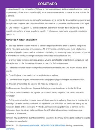 c.- A continuación, su compañero (B) hace la misma acción pero a diferencia del anterior, realiza
un pase raso y firme a su compañero (A), en el momento que está a punto de superar la línea de
la barrera.
d.- En ese mismo momento los compañeros situados en la frontal del área realizan un desmarque
de ruptura en diagonal y en dirección al área para realizar un posterior posible remate o tiro a gol.
e.- Una vez que el jugador (A) controla el balón, decidirá en función de su situación y de la
posición del portero, si lanza a portería (opción 1) o busca un pase hacia un posible rematador
(opción 2).
ASPECTOS A TENER EN CUENTA
a.- Este tipo de falta se debe realizar si se tiene espacio suficiente entre la barrera y el pasillo
lateral y siempre que exista al menos unos 10 ó 12 metros entre la línea de meta y la barrera,
para que el jugador pueda realizar un control orientado y no estar muy cerca del portero, o que en
el momento del control, no tenga un ángulo demasiado desfavorable de tiro.
b.- El primer pase tiene que ser raso, preciso y fuerte para facilitar el control del compañero y al
mismo tiempo, no dar demasiado tiempo a la reacción de los defensores.
c.- Todas las acciones deben estar perfectamente sincronizadas para una mayor eficacia de la
jugada.
d.- En el dibujo se observan todos los movimientos a realizar:
- 1.- Movimiento de engaño mediante carrera del jugador (A) pasando por encima del balón.
-2.- Pase en profundidad del jugador (B) hacia su compañero (A).
-3.- Desmarques de ruptura en diagonal de los jugadores situados en la frontal del área.
-4.- Tras el control orientado del jugador (A) opción 1 de tiro u opción 2 de centro buscando
rematador.
e.- En los entrenamientos, como se ve en el dibujo, conviene agilizar y dinamizar la práctica de la
estrategia para ello se dispondrá de 4 ó 5 jugadores que realizarán las funciones de A y B y se
realizarán desde ambos lados (fila A y fila B), cambiando los jugadores de la barrera por los
defensores fuera de ella en cada cambio de fila al finalizar el número de repeticiones que
considere el entrenador.
También hay que tener en cuenta disponer de jugadores diestros y zurdos para efectuar la jugada
del lado correspondiente.
18/04/2011 21:12 entrenadordefutbol #. JUGADAS DE ESTRATEGIA No hay comentarios.
Comentar.
 