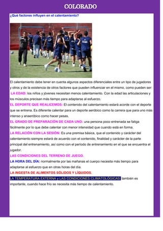 ¿Qué factores influyen en el calentamiento?
El calentamiento debe tener en cuenta algunos aspectos diferenciales entre un tipo de jugadores
y otros y de la existencia de otros factores que pueden influenciar en el mismo, como pueden ser:
LA EDAD: los niños y jóvenes necesitan menos calentamiento. Con la edad las articulaciones y
los músculos precisan más tiempo para adaptarse al esfuerzo.
EL DEPORTE QUE REALICEMOS: El contenido del calentamiento estará acorde con el deporte
que se entrena. Es diferente calentar para un deporte aeróbico como la carrera que para uno más
intenso y anaeróbico como hacer pesas.
EL GRADO DE PREPARACIÓN DE CADA UNO: una persona poco entrenada se fatiga
fácilmente por lo que debe calentar con menor intensidad que cuando está en forma.
LA RELACIÓN CON LA SESIÓN: Es una premisa básica, que el contenido y carácter del
calentamiento siempre estará de acuerdo con el contenido, finalidad y carácter de la parte
principal del entrenamiento, así como con el período de entrenamiento en el que se encuentra el
jugador.
LAS CONDICIONES DEL TERRENO DE JUEGO.
LA HORA DEL DÍA: normalmente por las mañanas el cuerpo necesita más tiempo para
adaptarse al esfuerzo que en otras horas del día.
LA INGESTA DE ALIMENTOS SÓLIDOS Y LÍQUIDOS.
LA TEMPERATURA EXTERNA y LAS CONDICIONES CLIMATOLÓGICAS: también es
importante, cuando hace frío se necesita más tiempo de calentamiento.
 