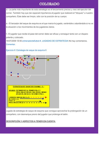 d.- La parte más importante de esta estrategia es el lanzamiento preciso y raso del ejecutor del
corner. También hay que dar especial importancia al jugador que realizará el "bloqueo" a nuestro
compañero. Éste debe ser limpio, sólo con la posición de su cuerpo.
e.- El lanzador del saque de esquina es el que marca la jugada, variándola o abortándola si no ve
la situación o los movimientos de los jugadores claros.
f.- El jugador que recibe el pase del corner debe ser eficaz y conseguir tanto con un disparo
potente y colocado.
18/07/2009 18:56 entrenadordefutbol #. JUGADAS DE ESTRATEGIA No hay comentarios.
Comentar.
Ejercicio 6: Estrategia de saque de esquina 6
Jugada de estrategia de saque de esquina que consigue aprovechar la prolongación de un
compañero, con desmarque previo del jugador que prolonga el balón.
DESCRIPCIÓN Y ASPECTOS A TENER EN CUENTA:
 