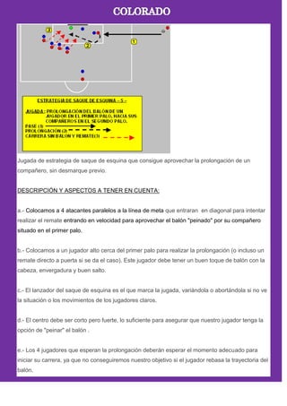 Jugada de estrategia de saque de esquina que consigue aprovechar la prolongación de un
compañero, sin desmarque previo.
DESCRIPCIÓN Y ASPECTOS A TENER EN CUENTA:
a.- Colocamos a 4 atacantes paralelos a la línea de meta que entraran en diagonal para intentar
realizar el remate entrando en velocidad para aprovechar el balón "peinado" por su compañero
situado en el primer palo.
b.- Colocamos a un jugador alto cerca del primer palo para realizar la prolongación (o incluso un
remate directo a puerta si se da el caso). Este jugador debe tener un buen toque de balón con la
cabeza, envergadura y buen salto.
c.- El lanzador del saque de esquina es el que marca la jugada, variándola o abortándola si no ve
la situación o los movimientos de los jugadores claros.
d.- El centro debe ser corto pero fuerte, lo suficiente para asegurar que nuestro jugador tenga la
opción de "peinar" el balón .
e.- Los 4 jugadores que esperan la prolongación deberán esperar el momento adecuado para
iniciar su carrera, ya que no conseguiremos nuestro objetivo si el jugador rebasa la trayectoria del
balón.
 