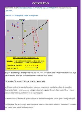 10/07/2009 22:27 entrenadordefutbol #. JUGADAS DE ESTRATEGIA No hay comentarios.
Comentar.
Ejercicio 4: Estrategia de saque de esquina 4
Jugada de estrategia de saque de esquina con pase sobre la subida del defensa lateral que deja
pasar el balón para que finalice el central o libre con tiro a puerta.
DESCRIPCIÓN Y ASPECTOS A TENER EN CUENTA:
a.- Previamente al lanzamiento deberá haber un movimiento constante y claro de todos los
delanteros hacia y en el segundo palo para dejar un espacio libre en el centro del área y hacer
pensar al contrario que el balón irà al segundo palo.
b.- El lanzador puede hacer gestos de que se retrasen al segundo palo o gritar ―al segundo palo‖.
c.- Conviene que algún medio esté pendiente para arrastrar algún contrario ―despistado‖ que esté
por medio en la banda de lanzamiento.
 