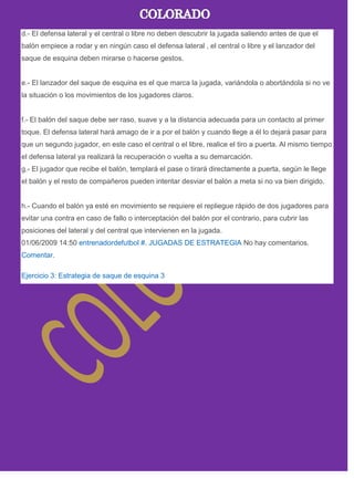 d.- El defensa lateral y el central o libre no deben descubrir la jugada saliendo antes de que el
balón empiece a rodar y en ningún caso el defensa lateral , el central o libre y el lanzador del
saque de esquina deben mirarse o hacerse gestos.
e.- El lanzador del saque de esquina es el que marca la jugada, variándola o abortándola si no ve
la situación o los movimientos de los jugadores claros.
f.- El balón del saque debe ser raso, suave y a la distancia adecuada para un contacto al primer
toque. El defensa lateral hará amago de ir a por el balón y cuando llege a él lo dejará pasar para
que un segundo jugador, en este caso el central o el libre, realice el tiro a puerta. Al mismo tiempo
el defensa lateral ya realizará la recuperación o vuelta a su demarcación.
g.- El jugador que recibe el balón, templará el pase o tirará directamente a puerta, según le llege
el balón y el resto de compañeros pueden intentar desviar el balón a meta si no va bien dirigido.
h.- Cuando el balón ya esté en movimiento se requiere el repliegue rápido de dos jugadores para
evitar una contra en caso de fallo o interceptación del balón por el contrario, para cubrir las
posiciones del lateral y del central que intervienen en la jugada.
01/06/2009 14:50 entrenadordefutbol #. JUGADAS DE ESTRATEGIA No hay comentarios.
Comentar.
Ejercicio 3: Estrategia de saque de esquina 3
 