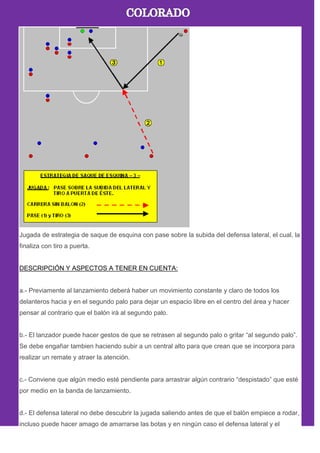 Jugada de estrategia de saque de esquina con pase sobre la subida del defensa lateral, el cual, la
finaliza con tiro a puerta.
DESCRIPCIÓN Y ASPECTOS A TENER EN CUENTA:
a.- Previamente al lanzamiento deberá haber un movimiento constante y claro de todos los
delanteros hacia y en el segundo palo para dejar un espacio libre en el centro del área y hacer
pensar al contrario que el balón irà al segundo palo.
b.- El lanzador puede hacer gestos de que se retrasen al segundo palo o gritar ―al segundo palo‖.
Se debe engañar tambien haciendo subir a un central alto para que crean que se incorpora para
realizar un remate y atraer la atención.
c.- Conviene que algún medio esté pendiente para arrastrar algún contrario ―despistado‖ que esté
por medio en la banda de lanzamiento.
d.- El defensa lateral no debe descubrir la jugada saliendo antes de que el balón empiece a rodar,
incluso puede hacer amago de amarrarse las botas y en ningún caso el defensa lateral y el
 