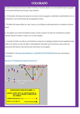lanzador del saque de esquina deben mirarse o hacerse gestos. Es conveniente hacer la jugada
en la banda del lateral que tenga mejor disparo.
e.- El lanzador del saque de esquina es el que marca la jugada, variándola o abortándola si no ve
la situación o los movimientos de los jugadores claros.
f.- El balón del saque debe ser raso, suave y a la distancia adecuada para un contacto al primer
toque.
g.- El jugador que recibe templarà el pase y tirará a puerta. El resto de compañeros pueden
intentar desviar el balón a meta si no va bien dirigido.
h.- Cuando el balón ya esté en movimiento se requiere el repliegue rápido de dos jugadores para
evitar una contra en caso de fallo o interceptación del balón por el contrario, para cubrir las
posiciones del lateral y del central que intervienen en la jugada.
21/05/2009 21:58 entrenadordefutbol #. JUGADAS DE ESTRATEGIA No hay comentarios.
Comentar.
Ejercicio 2: Estrategia de saque de esquina 2
 