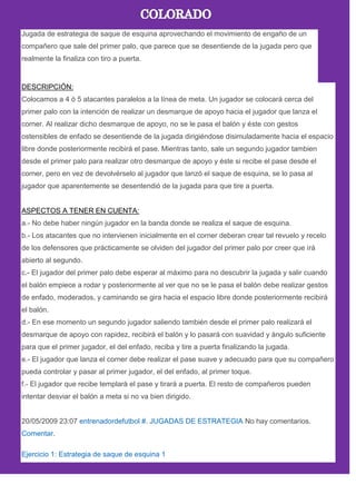 Jugada de estrategia de saque de esquina aprovechando el movimiento de engaño de un
compañero que sale del primer palo, que parece que se desentiende de la jugada pero que
realmente la finaliza con tiro a puerta.
DESCRIPCIÓN:
Colocamos a 4 ó 5 atacantes paralelos a la línea de meta. Un jugador se colocará cerca del
primer palo con la intención de realizar un desmarque de apoyo hacia el jugador que lanza el
corner. Al realizar dicho desmarque de apoyo, no se le pasa el balón y éste con gestos
ostensibles de enfado se desentiende de la jugada dirigiéndose disimuladamente hacia el espacio
libre donde posteriormente recibirá el pase. Mientras tanto, sale un segundo jugador tambien
desde el primer palo para realizar otro desmarque de apoyo y éste si recibe el pase desde el
corner, pero en vez de devolvérselo al jugador que lanzó el saque de esquina, se lo pasa al
jugador que aparentemente se desentendió de la jugada para que tire a puerta.
ASPECTOS A TENER EN CUENTA:
a.- No debe haber ningún jugador en la banda donde se realiza el saque de esquina.
b.- Los atacantes que no intervienen inicialmente en el corner deberan crear tal revuelo y recelo
de los defensores que prácticamente se olviden del jugador del primer palo por creer que irá
abierto al segundo.
c.- El jugador del primer palo debe esperar al máximo para no descubrir la jugada y salir cuando
el balón empiece a rodar y posteriormente al ver que no se le pasa el balón debe realizar gestos
de enfado, moderados, y caminando se gira hacia el espacio libre donde posteriormente recibirá
el balón.
d.- En ese momento un segundo jugador saliendo también desde el primer palo realizará el
desmarque de apoyo con rapidez, recibirá el balón y lo pasará con suavidad y àngulo suficiente
para que el primer jugador, el del enfado, reciba y tire a puerta finalizando la jugada.
e.- El jugador que lanza el corner debe realizar el pase suave y adecuado para que su compañero
pueda controlar y pasar al primer jugador, el del enfado, al primer toque.
f.- El jugador que recibe templarà el pase y tirará a puerta. El resto de compañeros pueden
intentar desviar el balón a meta si no va bien dirigido.
20/05/2009 23:07 entrenadordefutbol #. JUGADAS DE ESTRATEGIA No hay comentarios.
Comentar.
Ejercicio 1: Estrategia de saque de esquina 1
 