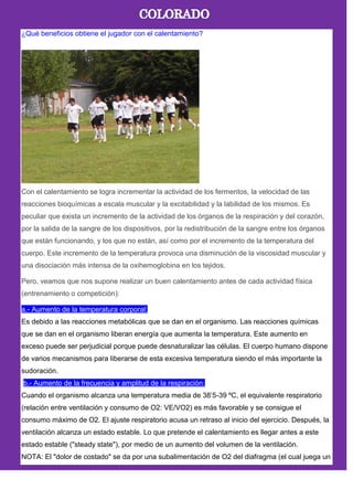 ¿Qué beneficios obtiene el jugador con el calentamiento?
Con el calentamiento se logra incrementar la actividad de los fermentos, la velocidad de las
reacciones bioquímicas a escala muscular y la excitabilidad y la labilidad de los mismos. Es
peculiar que exista un incremento de la actividad de los órganos de la respiración y del corazón,
por la salida de la sangre de los dispositivos, por la redistribución de la sangre entre los órganos
que están funcionando, y los que no están, así como por el incremento de la temperatura del
cuerpo. Este incremento de la temperatura provoca una disminución de la viscosidad muscular y
una disociación más intensa de la oxihemoglobina en los tejidos.
Pero, veamos que nos supone realizar un buen calentamiento antes de cada actividad física
(entrenamiento o competición):
a.- Aumento de la temperatura corporal:
Es debido a las reacciones metabólicas que se dan en el organismo. Las reacciones químicas
que se dan en el organismo liberan energía que aumenta la temperatura. Este aumento en
exceso puede ser perjudicial porque puede desnaturalizar las células. El cuerpo humano dispone
de varios mecanismos para liberarse de esta excesiva temperatura siendo el más importante la
sudoración.
b.- Aumento de la frecuencia y amplitud de la respiración:
Cuando el organismo alcanza una temperatura media de 38’5-39 ºC, el equivalente respiratorio
(relación entre ventilación y consumo de O2: VE/VO2) es más favorable y se consigue el
consumo máximo de O2. El ajuste respiratorio acusa un retraso al inicio del ejercicio. Después, la
ventilación alcanza un estado estable. Lo que pretende el calentamiento es llegar antes a este
estado estable ("steady state"), por medio de un aumento del volumen de la ventilación.
NOTA: El "dolor de costado" se da por una subalimentación de O2 del diafragma (el cual juega un
 