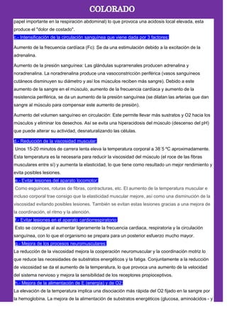 papel importante en la respiración abdominal) lo que provoca una acidosis local elevada, esta
produce el "dolor de costado".
c.- Intensificación de la circulación sanguínea que viene dada por 3 factores:
Aumento de la frecuencia cardíaca (Fc): Se da una estimulación debido a la excitación de la
adrenalina.
Aumento de la presión sanguínea: Las glándulas suprarrenales producen adrenalina y
noradrenalina. La noradrenalina produce una vasoconstricción periférica (vasos sanguíneos
cutáneos disminuyen su diámetro y así los músculos reciben más sangre). Debido a este
aumento de la sangre en el músculo, aumento de la frecuencia cardíaca y aumento de la
resistencia periférica, se da un aumento de la presión sanguínea (se dilatan las arterias que dan
sangre al músculo para compensar este aumento de presión).
Aumento del volumen sanguíneo en circulación: Este permite llevar más sustratos y O2 hacia los
músculos y eliminar los desechos. Así se evita una hiperacidosis del músculo (descenso del pH)
que puede alterar su actividad, desnaturalizando las células.
d.- Reducción de la viscosidad muscular:
Unos 15-20 minutos de carrera lenta eleva la temperatura corporal a 38´5 ºC aproximadamente.
Esta temperatura es la necesaria para reducir la viscosidad del músculo (el roce de las fibras
musculares entre sí) y aumenta la elasticidad, lo que tiene como resultado un mejor rendimiento y
evita posibles lesiones.
e.- Evitar lesiones del aparato locomotor:
Como esguinces, roturas de fibras, contracturas, etc. El aumento de la temperatura muscular e
incluso corporal trae consigo que la elasticidad muscular mejore, así como una disminución de la
viscosidad evitando posibles lesiones. También se evitan estas lesiones gracias a una mejora de
la coordinación, el ritmo y la atención.
f.- Evitar lesiones en el aparato cardiorrespiratorio:
Esto se consigue al aumentar ligeramente la frecuencia cardiaca, respiratoria y la circulación
sanguínea, con lo que el organismo se prepara para un posterior esfuerzo mucho mayor.
g.- Mejora de los procesos neuromusculares:
La reducción de la viscosidad mejora la cooperación neuromuscular y la coordinación motriz lo
que reduce las necesidades de substratos energéticos y la fatiga. Conjuntamente a la reducción
de viscosidad se da el aumento de la temperatura, lo que provoca una aumento de la velocidad
del sistema nervioso y mejora la sensibilidad de los receptores propioceptivos.
h.- Mejora de la alimentación de E (energía) y de O2:
La elevación de la temperatura implica una disociación más rápida del O2 fijado en la sangre por
la hemoglobina. La mejora de la alimentación de substratos energéticos (glucosa, aminoácidos - y
 